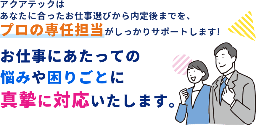アクアテックはあなたに合ったお仕事選びから内定後までを、プロの専任担当がしっかりサポートします!お仕事にあたっての悩みや困りごとに真摯に対応いたします。